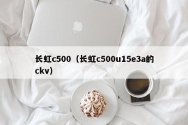长虹c500（长虹c500u15e3a的ckv）