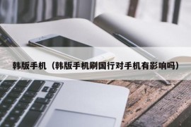 韩版手机（韩版手机刷国行对手机有影响吗）