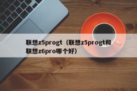 联想z5progt（联想z5progt和联想z6pro哪个好）