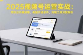 （15505期）2025视频号运营实战：零粉丝开播策略，橱窗开通条件，剪辑工具深度解析