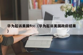 华为起诉美国fcc（华为起诉美国政府结果）