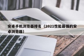 安卓手机浏览器排名（2021性能最强的安卓浏览器）