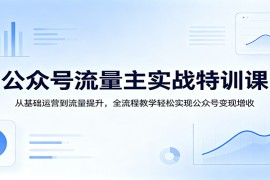 公众号流量主实战特训课：从基础运营到流量提升，全流程教学轻松实现公众号变现增收
