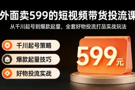 外面卖599的短视频带货投流课：从千川起号到爆款起量，全套好物投流打品实战玩法