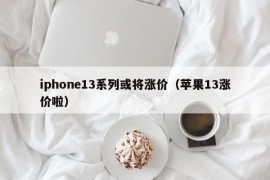 iphone13系列或将涨价（苹果13涨价啦）