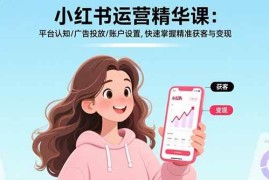 （17468期）小红书运营精华课-更新：平台认知/广告投放/账户设置,快速掌握精准获客与变现