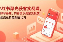 （17377期）小红书聚光获客实战课，从账号基建、内容流水到聚光投放，实体店单月盈利破10万