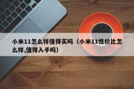小米11怎么样值得买吗（小米11性价比怎么样,值得入手吗）