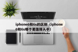 iphone6和6s的区别（iphone6和6s哪个更值得入手）