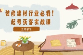 （12754期）装修-建材行业必看！起号获客实战课：精准定位 爆款视频 高效运营