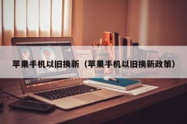 苹果手机以旧换新（苹果手机以旧换新政策）