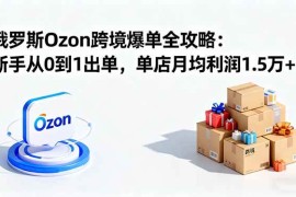（16274期）俄罗斯Ozon跨境爆单全攻略：新手从0到1出单，单店月均利润1.5万 