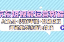 京东短视频运营教程：AI选品 内容审核 剪辑技巧，详解带货流程与技巧