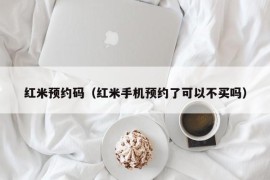 红米预约码（红米手机预约了可以不买吗）