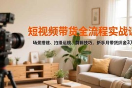 （16680期）短视频带货全流程实战课，场景搭建、拍摄运镜、剪辑技巧，新手月带货佣金3万 