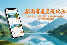 旅游赛道变现玩法：双平台引流、矩阵运营，掌握完整商业模式，新手也能快速赚钱
