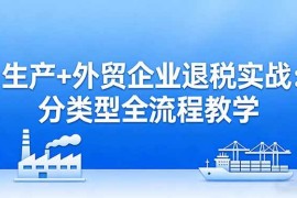 （17602期）生产 外贸企业退税实战：分类型全流程教学，生产企业留抵退税最大化 外贸企业退税系统申报