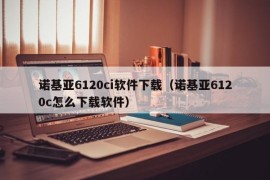 诺基亚6120ci软件下载（诺基亚6120c怎么下载软件）