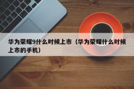 华为荣耀9什么时候上市（华为荣耀什么时候上市的手机）