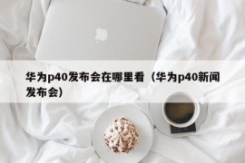 华为p40发布会在哪里看（华为p40新闻发布会）
