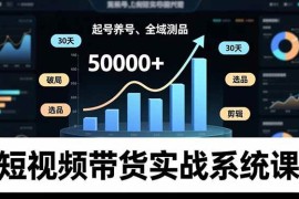 （16702期）短视频带货实战系统课，起号养号、选品剪辑、全域测品，新手30天破局月佣金50000 