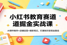 小红书教育赛道掘金实战课：AI课件制作 店铺运营 爆款笔记，打通知识变现全路径
