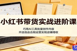 小红书带货实战进阶课：巧用AI工具批量创作内容，开店选品合规运营实现店铺增收