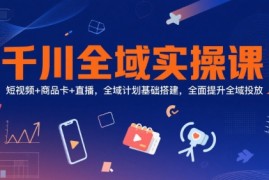 千川全域实操课，短视频 商品卡 直播，全域计划基础搭建，全面提升全域投放