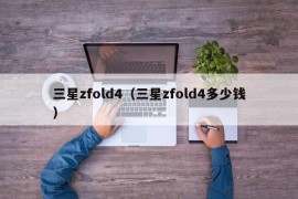 三星zfold4（三星zfold4多少钱）