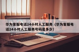 华为客服电话24小时人工服务（华为客服电话24小时人工服务号码是多少）