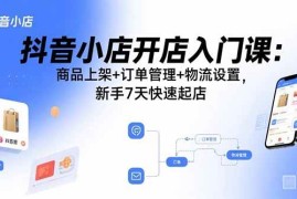 （15947期）抖音小店开店入门课：商品上架 订单管理 物流设置，新手7天快速起店