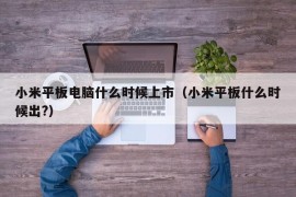 小米平板电脑什么时候上市（小米平板什么时候出?）