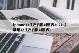 iphone12生产日期对照表2021（苹果12生产日期对照表）