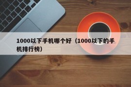 1000以下手机哪个好（1000以下的手机排行榜）