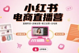 小红书电商直播营，直播带货 店铺运营 笔记运营=全电商