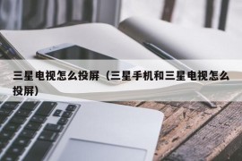 三星电视怎么投屏（三星手机和三星电视怎么投屏）