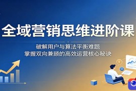 全域营销思维进阶课：破解用户与算法平衡难题，掌握双向兼顾的高效运营核心秘诀