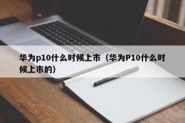 华为p10什么时候上市（华为P10什么时候上市的）
