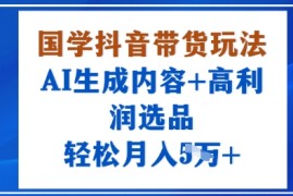 国学抖音带货玩法，AI生成内容 高利润选品，轻松月入1W 