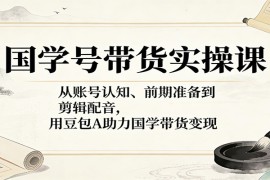 国学号带货实操课：从账号认知、前期准备到剪辑配音，用豆包AI助力国学带货变现