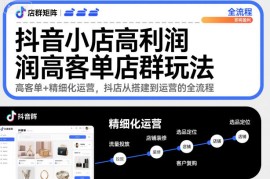 抖音小店高利润高客单店群玩法，高客单 精细化运营，抖店从搭建到运营的全流程
