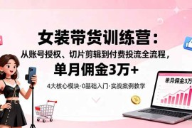 （16270期）女装带货特训营：从账号授权、切片剪辑到付费投流全流程，单月佣金3万 