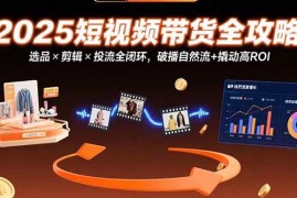 （15513期）2025短视频带货全攻略：选品×剪辑×投流全闭环，破播自然流 撬动高ROI