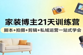 家装博主21天训练营：脚本 拍摄 剪辑 私域运营一站式学会
