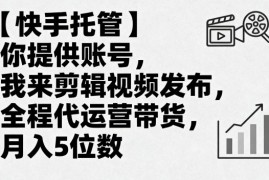 【快手托管】你提供账号，我来剪辑视频发布，全程代运营带货，月入5位数【揭秘】