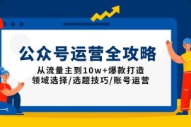 （13996期）公众号运营全攻略：从流量主到10w 爆款打造，领域选择/选题技巧/账号运营