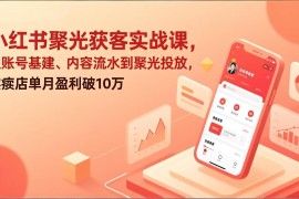 小红书聚光获客实战课，从账号基建、内容流水到聚光投放，实体店单月盈利破10万
