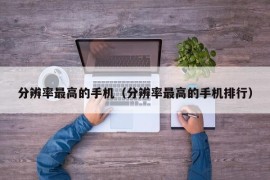 分辨率最高的手机（分辨率最高的手机排行）
