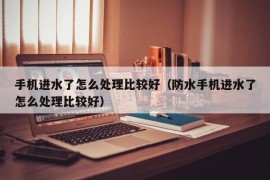 手机进水了怎么处理比较好（防水手机进水了怎么处理比较好）