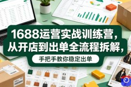 1688运营实战训练营，从开店到出单全流程拆解，手把手教你稳定出单(更新0620)